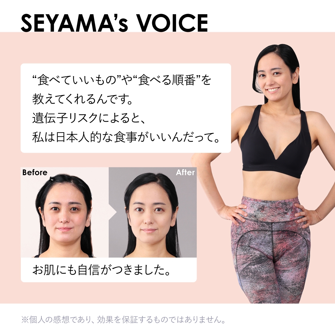 SEYAMA's VOICE　“食べていいもの”や“食べる順番”を教えてくれるんです。遺伝子リスクによると、私は日本人的な食事がいいんだって。お肌にも自信がつきました。※個人の感想であり、効果を保証するものではありません。